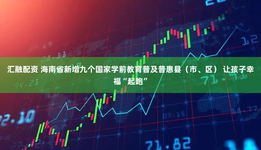 汇融配资 海南省新增九个国家学前教育普及普惠县（市、区） 让孩子幸福“起跑”
