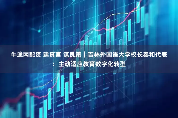 牛途网配资 建真言 谋良策｜吉林外国语大学校长秦和代表：主动适应教育数字化转型