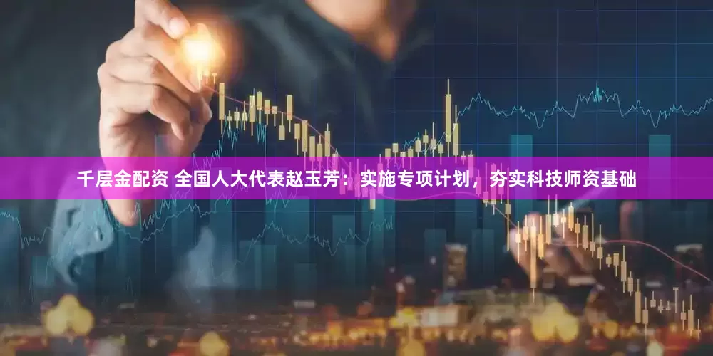 千层金配资 全国人大代表赵玉芳：实施专项计划，夯实科技师资基础