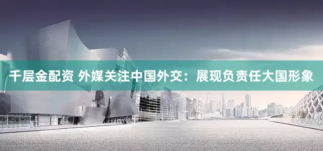 千层金配资 外媒关注中国外交：展现负责任大国形象