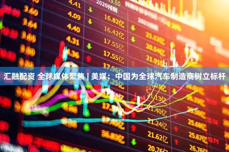 汇融配资 全球媒体聚焦 | 美媒：中国为全球汽车制造商树立标杆