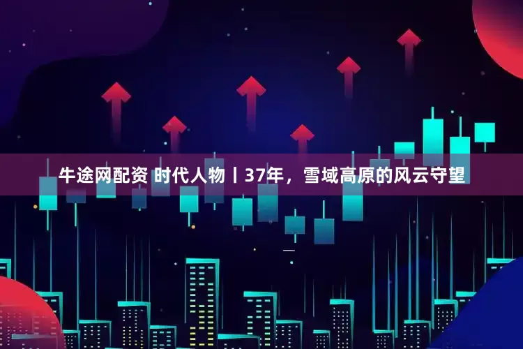 牛途网配资 时代人物丨37年，雪域高原的风云守望
