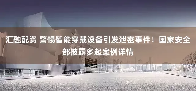 汇融配资 警惕智能穿戴设备引发泄密事件！国家安全部披露多起案例详情
