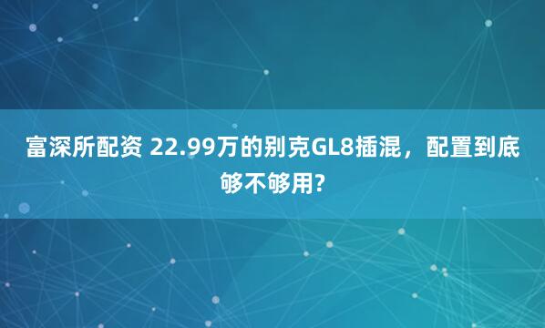 富深所配资 22.99万的别克GL8插混，配置到底够不够用?