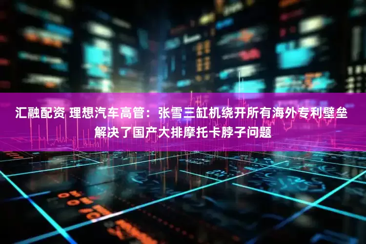汇融配资 理想汽车高管：张雪三缸机绕开所有海外专利壁垒 解决了国产大排摩托卡脖子问题