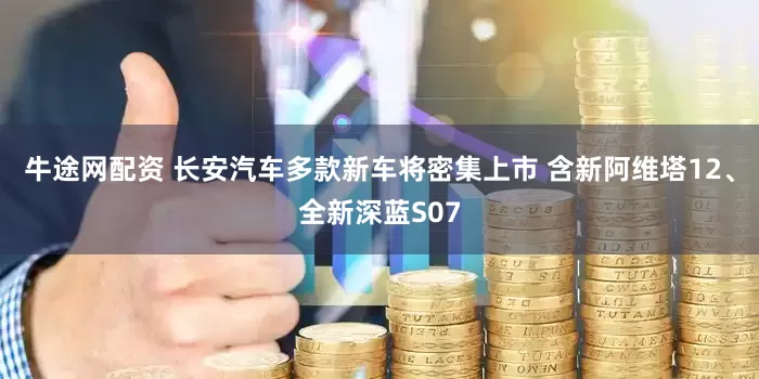 牛途网配资 长安汽车多款新车将密集上市 含新阿维塔12、全新深蓝S07