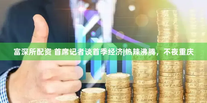 富深所配资 首席记者谈首季经济|热辣沸腾，不夜重庆