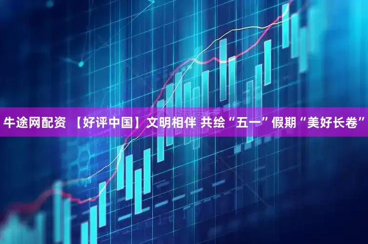 牛途网配资 【好评中国】文明相伴 共绘“五一”假期“美好长卷”