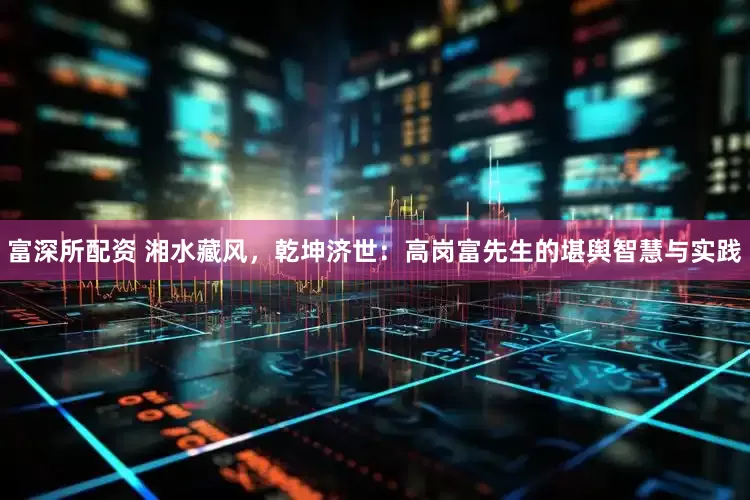 富深所配资 湘水藏风，乾坤济世：高岗富先生的堪舆智慧与实践