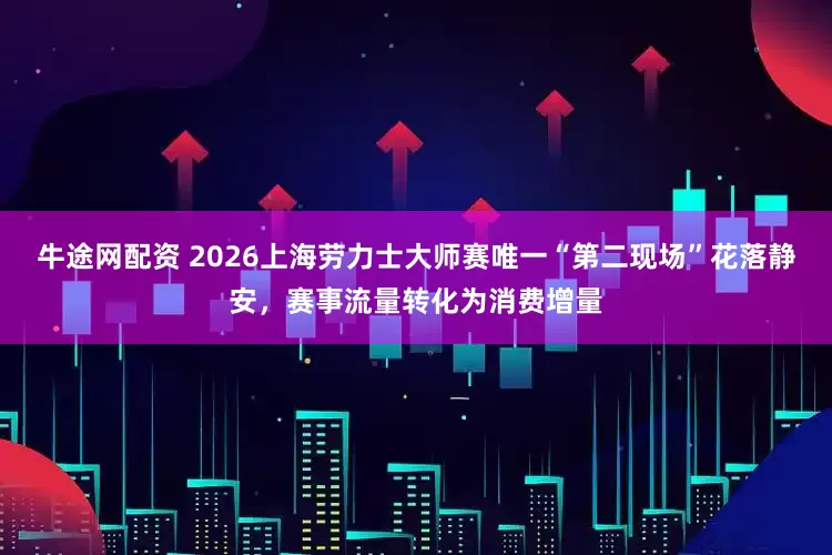 牛途网配资 2026上海劳力士大师赛唯一“第二现场”花落静安，赛事流量转化为消费增量