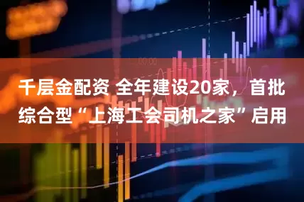 千层金配资 全年建设20家，首批综合型“上海工会司机之家”启用